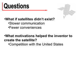 Questions What if satellites didn’t exist? Slower communication Fewer conveniences What motivations helped the inventor to create the satellite? Competition with the United States