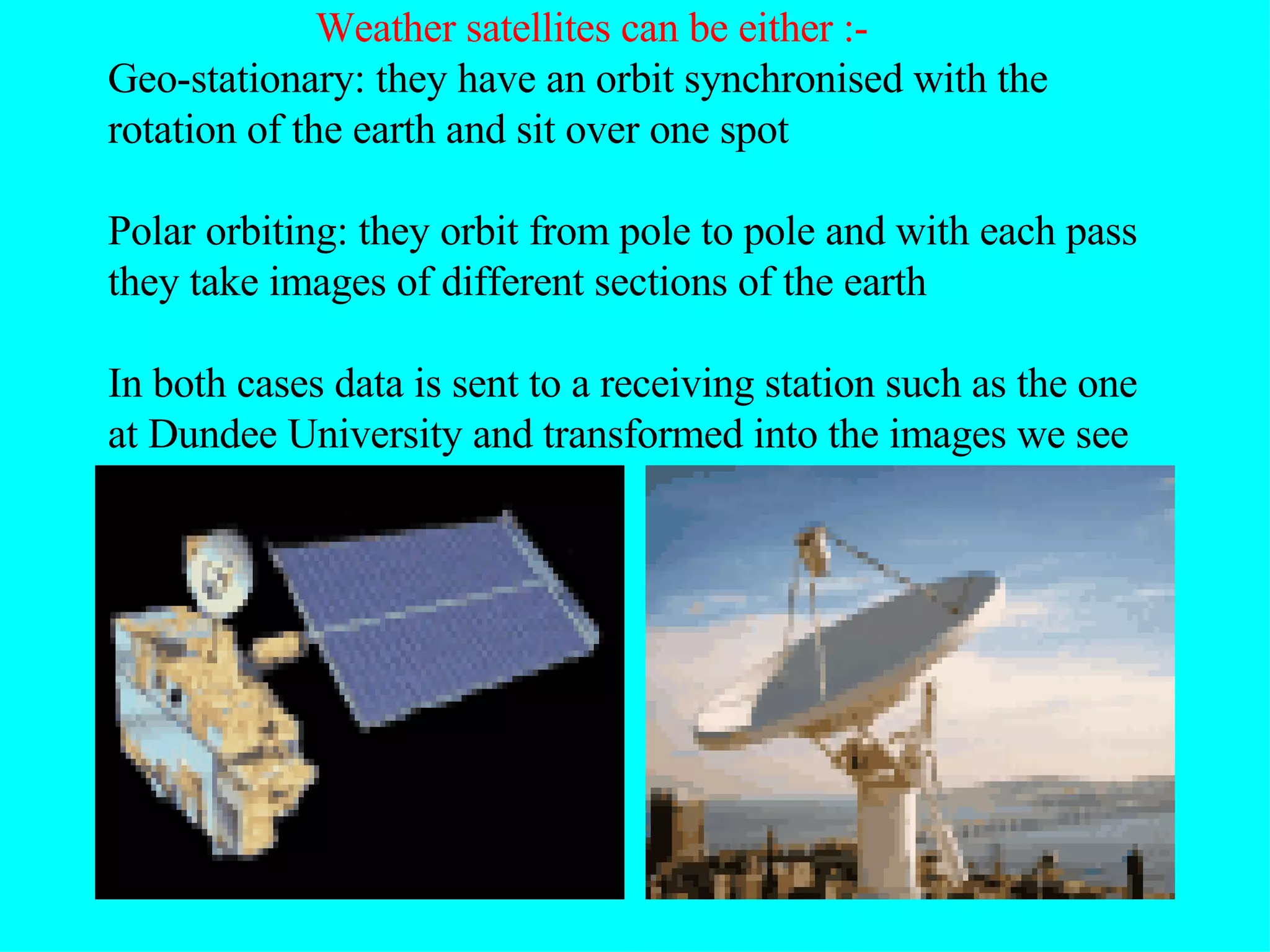 Weather satellites can be either :- Geo-stationary: they have an orbit synchronised with the rotation of the earth and sit over one spot Polar orbiting: they orbit from pole to pole and with each pass they take images of different sections of the earth In both cases data is sent to a receiving station such as the one at Dundee University and transformed into the images we see 