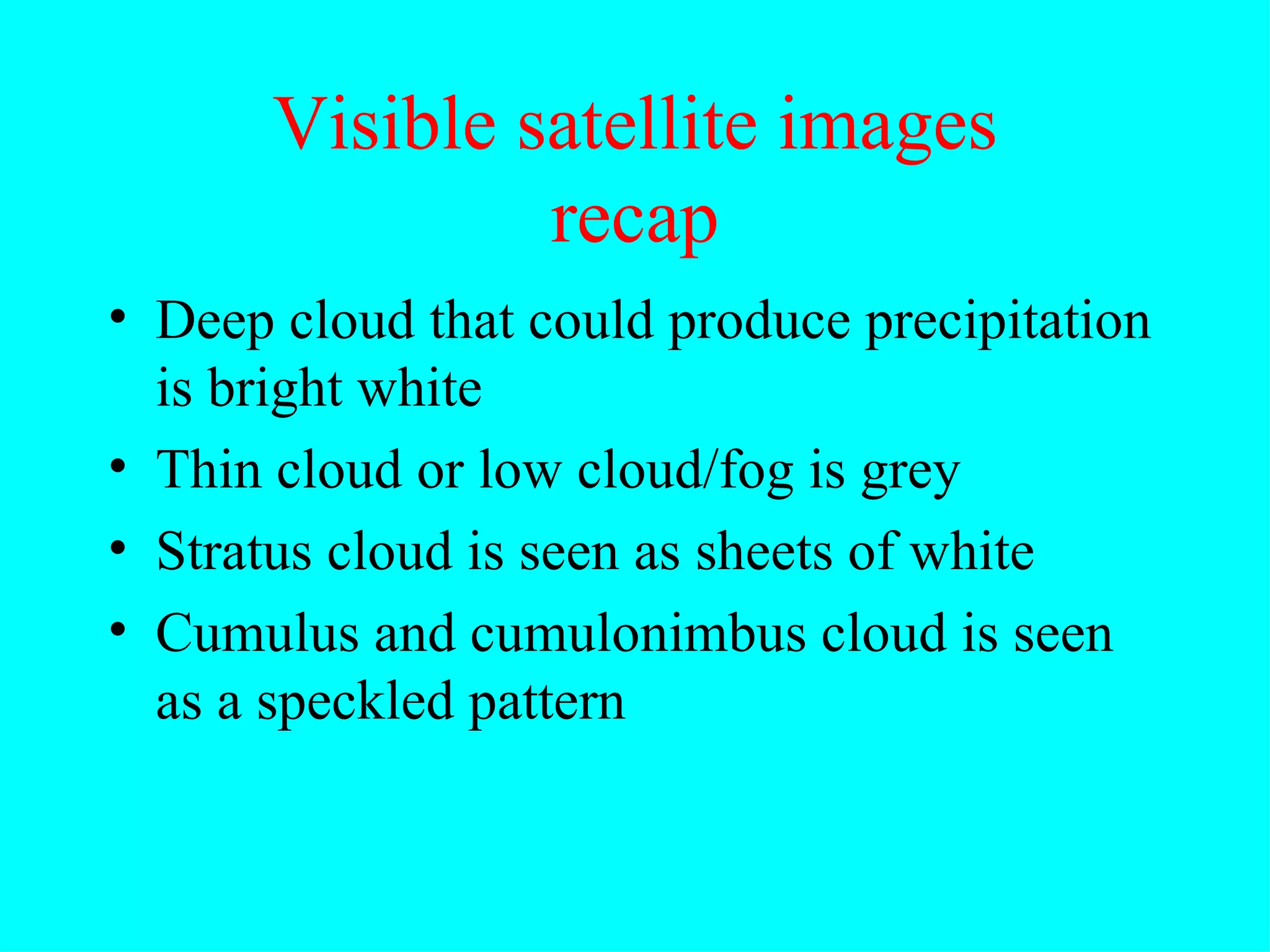 Visible satellite images recap Deep cloud that could produce precipitation is bright white Thin cloud or low cloud/fog is grey Stratus cloud is seen as sheets of white Cumulus and cumulonimbus cloud is seen as a speckled pattern 