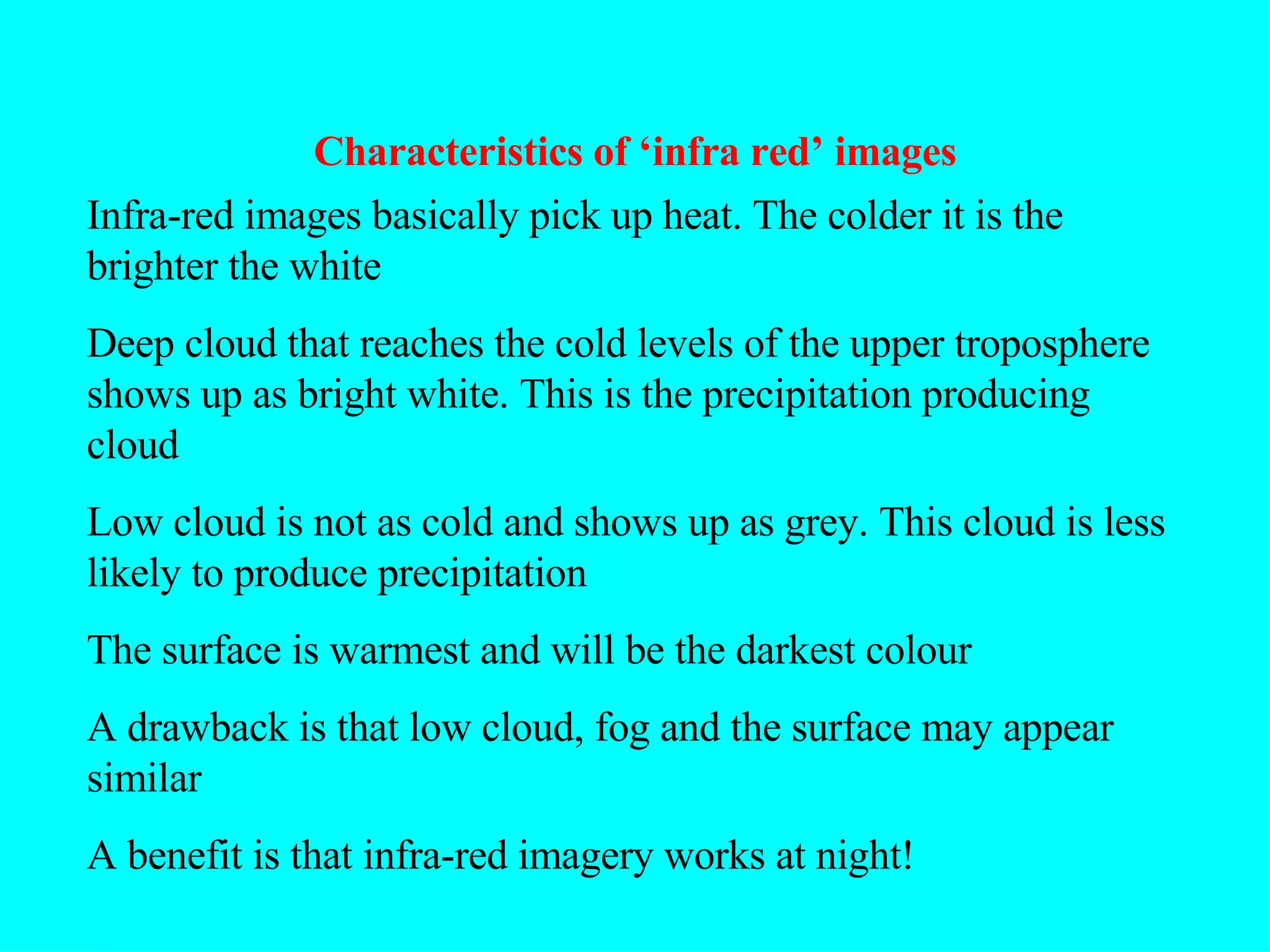 Characteristics of ‘infra red’ images Infra-red images basically pick up heat. The colder it is the brighter the white Deep cloud that reaches the cold levels of the upper troposphere shows up as bright white. This is the precipitation producing cloud  Low cloud is not as cold and shows up as grey. This cloud is less likely to produce precipitation The surface is warmest and will be the darkest colour A drawback is that low cloud, fog and the surface may appear similar A benefit is that infra-red imagery works at night! 