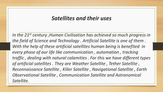 Satellites and their uses
In the 21st century ,Human Civilisation has achieved so much progress in
the field of Science and Technology . Artificial Satellite is one of them .
With the help of these artificial satellites human being is benefited in
every phase of our life like communication , automation , tracking
traffic , dealing with natural calamities . For this we have different types
of artificial satellites . They are Weather Satellite , Tether Satellite ,
Reconnaissance Satellite , Killer Satellite , Navigational Satellite , Earth
Observational Satellite , Communication Satellite and Astronomical
Satellite.
 