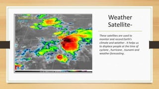 Weather
Satellite-
These satellites are used to
monitor and record Earth’s
climate and weather . It helps us
to displace people at the time of
cyclone , hurricane , tsunami and
weather forecasting .
 