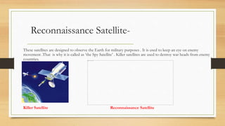 Reconnaissance Satellite-
These satellites are designed to observe the Earth for military purposes . It is used to keep an eye on enemy
movement .That is why it is called as ‘the Spy Satellite’ . Killer satellites are used to destroy war heads from enemy
countries.
Killer Satellite Reconnaissance Satellite
 
