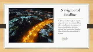 Navigational
Satellite-
• These satellites help in aircraft ,
ship and vessel movement . These
allow small electronic receivers to
determine elevation latitude ,
altitude and longitudinal location .
They help in formation of GPS
system.
This Photo by
Unknown Author
is licensed under
CC BY-SA
 