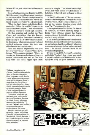 labeled ATS-6, and known as the Teacher in 
the Sky. 
Soon after launching the Teacher in 1974, 
NASA ground controllers trained its anten­na 
on Appalachia. There it brought evening 
college classes to schoolteachers whose iso­lation 
denied opportunity for advancement. 
When the day's classes ended in the East, 
controllers shifted the satellite's beam to the 
Rocky Mountain region. There it broadcast 
vocational courses to junior high students. 
By then evening had reached the West 
Coast, and controllers tilted the Teacher 
again for the day's final task-delivering 
medical help to the Northwest and Alaska. 
In this region, where distances are vast and 
medical assistance sparse, the burly ma­chine 
became an angel of mercy. 
"For the medical experiments we used 
two-way television," recalled Wasyl Lew, 
former ATS program manager. "Once, in 
Alaska, an Athapaskan Indian working at a 
remote construction site had his face hor­ribly 
torn-the cheek ripped open from 
Visionary genius, artist 
Chester Gould anticipated the 
feats of the space age with 
eLan, if not exactitude. In the 
1940s, when many astronauts 
were stiLl in diapers, Gould's 
superdetective Dick Tracy 
and his scientist cohort, Diet 
Smith, roamed the universe in 
an atomic-powered Space 
Coupe and used lasers to 
process gold on the moon. 
Tracy first employed his 
two-way wrist radio in the 
service of justice on january 
20, 1946. A more advanced 
version also included a 1V 
receiver (below) , used by Tracy 
to communicate with 
authorities on the moon. 
Gould's imagination still 
outstrips current technology. 
From his retirement home in 
Woods tock, Illinois, he says, ((I 
still think that getting around 
the universe will be a simple 
thing someday." 
Satellites That Serve Us 
mouth to temple. The wound froze right 
away, but when people took him inside to 
help him, it thawed, and he began to bleed 
to death. 
"A health aide used ATS-6 to contact a 
doctor in Anchorage and showed him the cut 
over television. Right away he had her sew­ing 
up the wound, directing every stitch 
over TV. The patient did fine." 
After a year controllers drifted the Teach­er 
eastward, to within beaming range of 
India. There officials already had begun 
construction of 2,400 chicken-wire anten­nas 
in as many villages. 
Each evening after the men came in from 
the fields, the satellite sent down programs 
on agriculture, health, and family planning 
to throngs who never before had seen televi­sion. 
This success launched India on her 
own satellite program. 
By now it was 1976. As NASA controllers 
guided the Teacher's slow return westward , 
it helped celebrate our Bicentennial by car­rying 
the story of space benefits to Asia, 
291 
 