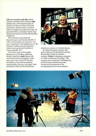 Like an oversize umbrella, Mark 
Gordon's foldable dish antenna (left) 
affords him a 300-channel menu of 
satellite TV from his New York City 
apartment. Gordon built a stand on 
roLLers to deploy the eight-foot-wide, 19- 
pound antenna, manufactured by Luly 
Telecommunications of San Bernardino, 
California. 
The antenna and associated 
electronic gear cost Gordon $2,000. "I 
roll it to the window at 5:30p.m.," he 
says, "and back to the bedroom at 11. So 
you don't reaLly need a backyard in 
order to put up an earth station to 
receive sateLLite TV." 
From Our Lady of the Angels 
Monastery in Irondale, Alabama, 
Mother Angelica (right) beams the 
word of the Lord via satellite. A few 
years ago when a local TV station 
broadcast a movie she considered 
objectionable, the nun "got angry" and 
founded the Eternal Word Network, 
Satellites That Serl'e Us 
which now reaches 1.3 million homes. 
In frigid Shungnak, Alaska, 300 
miles northwest of Fairbanks, teacher 
Bonnie BLess helps her Eskimo 
students (below) videotape a program 
on "How to Harness Your Dog." The 
students also taped local Thanksgiving 
and Christmas celebrations and 
broadcast the programs to the 
townspeople from an earth station. 
FRED WARD. BLACK STAR 
11CHA£L LAWJON , CIRAMA (LEn); KERBY SMIT ~ 
293 
 