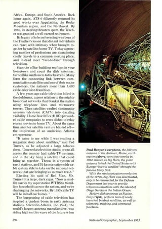 Africa, Europe, and South America. Back 
home again, ATS-6 diligently resumed its 
good works over Appalachia, the Rocky 
·Mountain region, and the Northwest. By 
1980, its steering thrusters spent, the Teach­er 
was granted a well-earned retirement. 
Its legacy of teleconferencing was born of 
the Teacher's lesson that distant individuals 
can react with intimacy when brought to­gether 
by satellite-borne TV. Today a grow­ing 
number of professions are abandoning 
costly travels to a common meeting place, 
and instead meet "face-to-face" through 
television. 
Scan the office-building rooftops in your 
hometown and count the dish antennas, 
turned like sunflowers to the heavens. Many 
form the connecting link between com­munications 
satellites and one oftheir major 
customers, the nation's more than 5,600 
cable-television franchises. 
A few years ago cable television lolled in 
the doldrums, a poor relation to the mighty 
broadcast networks that blanket the nation 
using telephone lines and microwave 
towers. Then satellites vaulted community 
a ntenna television (CATV) into dazzling 
visibility. Home Box Office (HBO) persuad­ed 
cable companies to erect dishes to relay 
recent movies to home TV. About the same 
time another satellite venture blasted off­the 
inspiration of an audacious Atlanta 
entrepreneur. 
"It came to me while I was reading a 
magazine story about satellites," said Ted 
Turner, as he adjusted a large tobacco 
chew. "I owned a television studio; towns all 
across the country had cable-TV systems; 
and in the sky hung a satellite that could 
bring us together. Throw in a system of 
earth stations, and I'd have a nationwide ca­ble 
system able to take on the national net­works 
that are bringing us so much trash." 
Ejecting his quid of Red Man, Mr. 
Turner lit a large, dark cigar. "Now a satel­lite 
carries my superstation WTBS to 26 mil­lion 
households across the nation, and we're 
challenging the networks. By 1985 cable TV 
will be in half our homes." 
The burgeoning of cable television has 
inspired a tandem boom in earth antenna 
stations. Scientific-Atlanta, Inc. (S-A), the 
world's largest antenna manufacturer, was 
riding high on this wave of the future when 
294 
Paul Bunyan's earphone, the 380-ton 
antenna at the Andover, Maine, earth 
station (above) went into service in 
1962. Known as Big Hom, the giant 
antenna linked the United States with 
Europe "live via satellite" through the 
famous Early Bird. 
With the miniaturization revolution 
of the 1970s, Big Hom was deactivated, 
only to be resun·ected for the Defense 
Department last year to provide 
telecommunications with the island of 
Diego Garcia in the Indian Ocean. 
Modem dish antennas at Fucino, 
Italy (right), perform tests of newLy 
launched Intelsat sa tellites, as weLl as 
telemetry, tracking, and command 
functions. 
National Geographic, September /983 
 