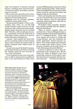 maps and hundreds of unknown geologic 
features, including great crustal fractures. 
• Found oil in Sudan, tin in Brazil, and ura­nium 
in Australia. 
• Discovered a new islet off Canada's Atlan­tic 
coast (named Landsat Island) and an un­charted 
reef in the Indian Ocean. 
• Mapped routes for railroads, pipelines, 
and electric power rights-of-way. 
Racing around the planet 14 times a day, 
Landsat peers down on 115-mile-wide 
swaths of earth's surface with two very dif­ferenteyes. 
One, a television camera, distin­guishes 
objects about the size of a football 
field. The other, called a multispectral scan­ner, 
numerically records the reflectivity of 
earth objects with a sensitivity to color far 
greater than that of a human eye. 
Landsat 4 had rounded the North Pole 
and was streaking south over the Canadian 
Arctic when I entered the control room at 
NASA's Goddard Space Flight Center in 
Maryland . 
It came into range of Goddard's antenna, 
and the big dish began a slow pivot , tracking 
the hurtling spacecraft and receiving its 
view of the world below. 
From Goddard the data were retransmit­ted 
to an RCA communications satellite for 
relay to the Earth Resources Observation 
More than meets the eye: During 
cataract surge1y at the St. Louis 
University School of Medicine (left), 
the entire operation is recorded on 
videotape. Later a television program, 
known as Eyesat, is prepared and sent to 
a control room (right) of the Bonneville 
Satellite Corporation in Salt Lake City, 
which beams it to a satellite. Eye 
specialis ts around the country tune in to 
get credit from participating state 
medical agencies, part of the physicians' 
annual relicensing process. 
Eyesat was begun by Dr. Francis E. 
O'Donnell, Jr., of St. Louis University, 
who reasoned that, "If such programs 
work for religion, they ought to work for 
medicine." They have. Soon to come 
are: Medsat, Surgsat, and Pedsat, for 
internists, surgeons, and pediatricians. 
BOIH BY LOWf l l GCORGIA 
299 
Systems (EROS) program, housed on rolling 
prairie outside Sioux Falls, South Dakota. 
There at the EROS Data Center the satellite 
signals would be converted into films and 
magnetic tapes for dist ribution. 
Orders and inquiries pour into the center 
at a rate of nearly 60,000 a year: from federal 
and state agencies, from oil and mineral 
companies, from universities, and from na­tions 
around the world. 
Of Landsat's many customers, develop­ing 
countries especially find the satellite a 
gift from the heavens. 
"Maps of poorer countries often are 
sketchy at best," observed Douglas Carter, a 
Landsat specialist who recently retired from 
the U. S. Geological Survey. "Lakes and 
rivers appear out of place or running the 
wrong direc tion, soils and vegetation are 
poorly understood, natural resources un­known. 
Few of these nations have the bud­gets 
to make costly surface surveys. Used 
correctly, Landsat can do much of this, as 
Carlos Brockmann showed in Bolivia." 
I arrived in Bolivia too late to find Dr. 
Brockmann at his customary post. Months 
earlier the !89th of Bolivia's coups had 
ousted him as director of the nation's satel­lite 
natural resources program. But the ener­getic 
innovator (Continued on page 308) 
 