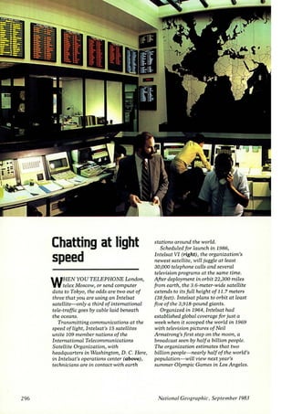 296 
Chatting at light 
speed 
WHEN YOU TELEPHONE London, 
telex Moscow, or send computer 
data to Tokyo, the odds are two out of 
three that you are using an Intelsat 
satellite-only a third of international 
tele-traffic goes by cable laid beneath 
the oceans. 
Transmitting communications at the 
speed of light, Intelsat's 15 satellites 
unite 109 member nations of the 
International Telecommunications 
Satellite Organization, with 
headquarters in Washington, D. C. Here, 
in Intelsat's operations center (above), 
technicians are in contact with earth 
stations around the world. 
Scheduled for launch in 1986, 
Intelsat VI (right), the organization's 
newest satellite, will juggle at least 
30,000 telephone calls and several 
television programs at the same time. 
After deployment in orbit 22,300 miles 
from earth, the 3.6-meter-wide satellite 
extends to its full height of 11.7 meters 
(38 feet). I ntelsat plans to orbit at least 
five of the 3,918-pound giants. 
Organized in 1964, Intelsat had 
established global coverage for just a 
week when it scooped the worLd in 1969 
with television pictures of Neil 
Armstrong's first step on the moon, a 
broadcast seen by half a billion people. 
The organization estimates that two 
billion people- nearly half of the world's 
population-will view next year's 
summer Olympic Games in Los Angeles. 
National Geographic, September 1983 
 