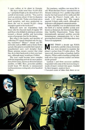I came call ing at its plant in Georgia. 
"Vie have made more than 10,000 dish­es," 
said J ohn Feight as he showed me S-A's 
a nthill of electronics activity. "You used to 
need an antenna a bout 30 feet in diameter 
that cost $100,000. Today a ten-foo ter gives 
good reception, and mass production re­duces 
the cost to a round ~ 6,000-cheap 
enough to park in the backyard." 
Backyard users a rc responding- both 
those who live beyond reach of regular TV 
and those who delight in aiming an antenna 
toward a distant satellite and ha rvesting 
scores of programs free for the taking. 
But wha t is the legality and morality of 
collecting TV signals intended only for pay­ing 
customers? "Piraci" cha rge pay-TV 
networks such as HBO; and as home dishes 
spread , they pla n to scramble their signals so 
una uthorized users can't decipher them. 
Home antenna owners counter that what 
they do in their backyards is their own busi­ness 
, although many would pay if billed. 
The issue could become more complex 
with the impendin(T a rrival of a new genera­tion 
of television, known as direct broadcast 
sa tellite, or DBS. Here, powerful satellites 
would beam TV directly to miniaturized 
rooftop antennas costing only a few hundred 
dolla rs. 
For mariners, satellites can mean life it­self. 
vVhen the liner Titanic smashed into an 
Atla ntic iceberg in 1912, another ship sailed 
nearby but had turned off its radio and did 
not hear the Titanic's fra ntic call s. As a 
result, 1,5 17 persons died . The tragedy 
spurred 24-hour radio watch, although in­terference 
still plagued communications. 
Radio reliability was revolutionized with 
the birth of a ma rine satellite system now 
known as Inmarsat , the International Ma ri­time 
Satellite Organization. Today three 
internationally operated sa tell ites provide 
instantaneous communication for a fast­growing 
fleet of nearly 2,000 ships that carry 
Inmarsat equipment. 
MORE THAN a decade ago NASA 
launched a sa tellite whose electronic 
eyes were designed to examine the 
planet's surface from 5 70 miles above. The 
spacecraft, known today as Landsat , had its 
skeptics: What could a machine at high alti­tude 
tell us that a person couldn't see better 
on the ground? 
Landsat 1 and three successor satellites 
responded with some of the most exciting re­wards 
of man's venture into space. Guided 
by their imagery, analysts have: 
• Located scores of lakes that show on no 
 