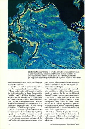 Millions of measurements by a radar altimeter were used to produce 
a relief map showing variations in the ocean surface. Installed on 
an oceanographic satellite called Seasat) the altimeter) built at the 
Jet PropuLsion Laboratory in Pasadena) California) recorded the distance 
numbers change almost daily; anything can 
happen to satellites." 
How true. For life in space is no picnic, 
even for a bunch of unfeeling machines. 
Their perils begin with launch, which in 
the U.S. takes place at Cape Canaveral in 
Florida, NASA's Wallops Flight Center in 
Virginia, or, for polar orbiters, Vandenberg 
Air Force Base in California. One satellite in 
20 is crippled by the jolt of lift-off, perishes 
in the inferno of a defective rocket blast, or is 
thrust into improper orbit. A few simply 
vanish into the immensity of space. 
When a satellite emerges from the rocket's 
protective shroud, radiotelemetry regularly 
reports on its health to round-the-clock 
crews of ground controllers. They watch 
over the temperatures and voltages of the 
craft's electronic nervous system and other 
282 
vital organs, always critical with machines 
whose sunward side may be 300 degrees hot­ter 
than the shaded part. 
Once a satellite achieves orbit- that deli­cate 
condition in which the pull of earth's 
gravity is matched by the outward fling of 
the craft's speed- subtle pressures conspire 
to lure it astray. Solar flares buffet the trav­eler, 
pushing it out of orbit. Wisps of outer 
atmosphere drag down its speed. Like 
strands of a celestial spiderweb, gravity 
fields of the earth, moon, and sun tug at the 
orbiting spacefarer. Even the sunshine's soft 
caress exerts a gentle nudge. 
Should a satellite begin to wander, 
ground crews fire small fuel jets that steer it 
back on course. This is done sparingly, for 
exhaustion of these gases ends a craft's use­ful 
career. 
National Geographic, September 1983 
 