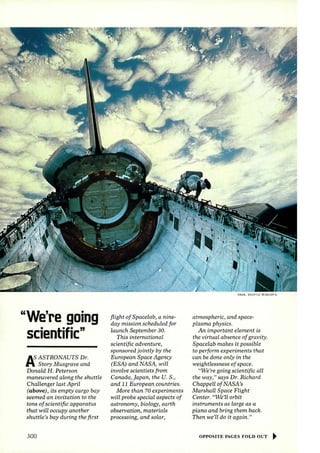 "We're going 
scientific" 
AS ASTRONAUTS Dr. 
1- Story Musgrave and 
Donald H. Peterson 
maneuvered along the shuttle 
Challenger last April 
(above), its empty cargo bay 
seemed an invitation to the 
tons of scientific apparatus 
that will occupy another 
shuttle's bay dw-ing the first 
300 
flight of Spacelab, a nine­day 
mission scheduled for 
launch September 30. 
This international 
scientific adventure, 
sponsored jointly by the 
European Space Agency 
(ESA) and NASA, will 
involve scientists from 
Canada, japan, the U. S., 
and 11 European countries. 
More than 70 experiments 
will probe special aspects of 
astronomy, biology, earth 
observation, materials 
processing, and solar, 
NASA, SHUTTLE M ISSION 6 
atmospheric, and space­plasma 
physics. 
An important element is 
the virtual absence of gravity. 
Spacelab makes it possible 
to perform experiments that 
can be done only in the 
weightlessness of space. 
'We're going scientific all 
the way/' says Dr. Richard 
ChappeLl of NASA's 
Marshall Space Flight 
Center. ((We'll orbit 
instruments as large as a 
piano and bring them back. 
Then we'll do it again." 
OPPOSITE PAGES FOLD OUT ~ 
 