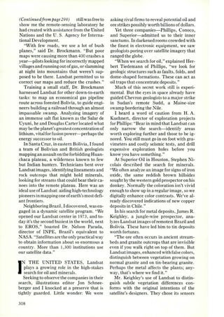 (Continued f rom page 299) still was free to 
show me the remote-sensing laboratory he 
had created with assistance from the United 
Nations and the U. S. Agency for Interna­tional 
Development. 
"With few roads, we use a lot of bush 
pla nes," said Dr. Brockmann. "But poor 
maps were causing more than 400 crashes a 
year- pilots looking for incorrectly mapped 
villages and running out of gas, or slamming 
at night into mountains that weren't sup­posed 
to be there. Landsat permitted us to 
correct our maps and reduce the crashes." 
Training a small staff, Dr. Brockmann 
harnessed Landsat for other down-to-earth 
tasks: to map an economical gas pipeline 
route across forested Bolivia, to guide engi­neers 
building a railroad through an almost 
impassable swamp. Analyzing imagery of 
an immense salt flat known as the Salar de 
Uyuni, he and Douglas Carter located what 
may be the planet's greatest concentration of 
lithium , vital for fu sion power- perhaps the 
energy successo r to oil. 
In SantaCruz, in eastern Bolivia, I found 
a team of Bolivian and British geologists 
mapping an assault on the fo rbidding Huan­chaca 
plateau, a wilderness known to few 
but Indian hunters. Technicians bent over 
Landsat images, identifying lineaments and 
rock outcrops that might hold minerals, 
looking for streams that could bear their ca­noes 
into the remote plateau. Here was an 
ideal use of Landsat: aiding high-technology 
pioneers in mapping one of earth 's most defi­ant 
frontiers. 
Neighboring Brazil, I discovered, was en­gaged 
in a dynamic satellite program. "We 
opened our Landsat center in 197 3, and to­day 
it's the second busiest in the world, next 
to EROS," boasted Dr. Nelson Parada, 
director of INPE, Brazil's equivalent to 
NASA. "Satelli tes are the only practical way 
to obtain information about so enormous a 
country. More than 1,300 institutions use 
our satellite data ." 
IN THE UNITED STAT ES, Landsat 
plays a growing role in the high-stakes 
search for oil and minerals. 
Seeking to observe the companies in their 
search, illustrations editor Jon Schnee­berger 
and I knocked at a preserve that is 
tightly guarded . Little wonder: We were 
308 
asking rival firms to reveal potential oil and 
ore strikes possibly worth billions of dollars. 
Yet three companies- Phillips, Conoco, 
and Superior-admitted us to their inner 
sanctums. In darkened rooms crowded with 
the finest in electronic equipment, we saw 
geologists poring over satellite imagery that 
ranged the globe. 
"When we search for oil ," explained Her­bert 
Tiedemann of Phillips, "we look for 
geologic structures such as faults, fold s, and 
dome-shaped formations. These can act as 
oil traps that concentrate deposits." 
Much of this secret work still is experi­mental. 
But the eyes in space al ready have 
guided Chevron geologists to a major strike 
in Sudan's remote Sudd, a Maine-size 
swamp bordering the Nile. 
I heard a word of caution from H. A. 
Kuehnert, director of exploration projects 
for Phillips: "Bear in mind that Landsat can 
only narrow the search- identify areas 
worth exploring further and those to be ig­nored. 
You still must go in on foot with gra­vimeters 
and costly seismic tests, and drill 
expensive exploration holes before you 
know you have something." 
At Superior Oil in Houston, Stephen Ni­colais 
described the search for minerals. 
"We often analyze an image for signs of iron 
oxide, the same reddish brown hillsides 
sought by the western gold prospector on his 
donkey. Normally the coloration isn't vivid 
enough to show up in a regular image, so we 
digitally enhance color contrasts. We've al­ready 
discovered indications of new copper 
deposits in Chile." 
In his search for metal deposits, J ames R. 
Keighley, a jungle-wise prospector, ana­lyzes 
Landsat images of remotest Brazil and 
Bolivia. These have led him to tin deposits 
worth fortunes. 
"The ore often occurs in ancient stream­beds 
and granite outcrops that are invisible 
even if you walk right on top of them. But 
Landsat images, enhanced with false colors, 
distinguish between vegetation growing on 
normal granite and on tin-bearing granite. 
Perhaps the metal affects the plants; any­way, 
that's where we find it." 
Mr. Keighley's use of Landsat to distin­guish 
subtle vegetation differences con­forms 
with the original intentions of the 
satellite's designers. They chose its sensors 
 