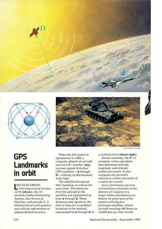 GPS 
Landmarks 
in orbit 
II KE ELECTRONS 
L. whirring around nucleus 
earth (above), the 18- 
satellite Global Positioning 
System, also known as 
NavStar, will provide U. S. 
military forces with position 
and velocity information of 
unprecedented accuracy. 
310 
When the full system is 
operational in 1988, a 
computer aboard an aircraft 
such as a B-1 bomber (top) 
receives signals from four 
G PS satellites-A through 
D-orbiting 10,900 nautical 
miles high. 
The satellites broadcast 
their locations as well as the 
exact time. The distances 
from the aircraft to the 
satellites are represented by 
lines a through d. These 
distances also equate to the 
time it takes for a satellite's 
broadcast to be received, 
represented by a through d on 
USAf SPACE OIV IS ION 
a stylized clock (above right). 
Almost instantly, the B- I 's 
computer solves equations 
that determine latitude, 
longitude, and altitude 
within ten meters. It also 
computes the aircraft's 
velocity to within one-tenth of 
a meter per second. 
Such information permits 
extraordinary precision in the 
delivery of weapons to a 
target whose coordinates are 
known. In early tests of the 
system utilizing four 
prototype satellites, attack 
aircraft traveling 450 knots at 
10,000 feet put their bombs 
National Geographic, September /983 
 
