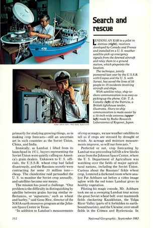 Search and 
rescue 
lENDING AN EAR to a pilot in 
L. distress (right) , receivers 
developed by Canada and France 
and installed on a U. S. weather 
satellite pick up emergency 
signals from the downed aircraft 
and relay them to a ground 
station, which pinpoints the 
Location. 
The technique, jointly 
pioneered last year by the U.S.S.R. 
with Cospas and the U.S. with 
Sarsat, has saved the lives of 35 
people in 15 incidents involving 
aircraft and ships. 
With satellite relay, ship-to­shore 
communication is as easy as 
picking up the phone. Cdr. T. A. 
Catesby (left) of the Patricia, a 
British Lighthouse tender, 
illustrates. Shore-to-ship 
communication is made easier by 
a 16-inch-wide antenna (upper 
left) made by Radio Research 
Laboratories of Koganei, japan. 
~ £ROY SMITH ITOPI ; rR£0 WARD, BLACK STAR 
primarily for studying growing things, as in 
making crop forecasts-still an uncertain 
art in such countries as the Soviet Union, 
China, and India. 
Ironically, as Landsat 1 lifted from its 
launchpad in 197 2, buyers representing the 
Soviet Union were quietly calling on Ameri­ca's 
grain dealers. Unknown to U. S. offi­cials, 
the U.S.S.R. wheat crop had failed 
disastrously, and the Russians secretly were 
contracting for some 20 million tons­cheap. 
The clandestine raid persuaded the 
U.S. to monitor the Soviet crop annually, 
and satellites became one means. 
The mission has posed a challenge. "One 
problem is the difficulty in distinguishing by 
satellite between grains having similar re­flectances, 
or 'signatures,' such as wheat 
and barley," said Gene Rice, director of the 
NASA earth resources program at the John­son 
Space Center in Texas. 
"In addition to Landsat's measurements 
312 
of crop acreages, we use weather satellites to 
tell us if crops arc stressed by drought or 
winds. As acreage and moisture measure­ments 
improve, so will our forecasts." 
Perfected or not, crop forecasting by 
Landsat was proceeding full tilt a few blocks 
away from the Johnson Space Center, where 
the U. S. Department of Agriculture was 
watching over the fields of major agricul­tural 
nations, including the Soviet Union. 
Curious about the Russians' fickle wheat 
crop, I entered a darkened room where ana­lyst 
Pat Ashburn sat before a video image 
aglow with the red tones Landsat gives to 
healthy vegetation. 
Piloting his magic console, Mr. Ashburn 
took me on a sweeping Landsat tour across 
the great Soviet wheat belt: over mammoth 
fields checkering Kazakhstan, the Volga 
River Valley (parts of it forbidden to earth­bound 
tourists), and the Ukraine; over small 
fields in the Crimea and Byelorussia. In 
National Geographic, September 1983 
 