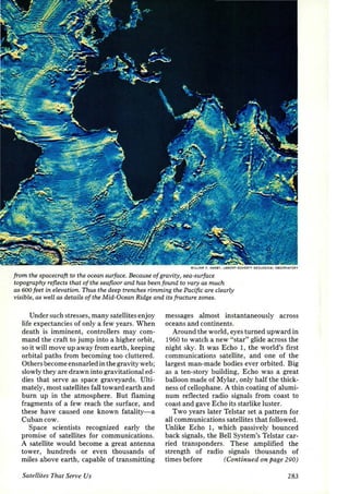 WI LLIAM f . HAXBY. LAMONT• DOHERTY GEOLOGICAL OBSERVATORY 
from the spacecraft to the ocean surface. Because of gravity, sea-surface 
topography refl.ects that of the seafloor and has been found to vary as much 
as 600 feet in elevation. Thus the deep trenches rimming the Pacific are clearly 
visible, as well as details of the Mid-Ocean Ridge and its fracture zones. 
Under such stresses, many satellites enjoy 
life expectancies of only a few years. When 
death is imminent, controllers may com­mand 
the craft to jump into a higher orbit, 
so it will move up away from earth, keeping 
orbital paths from becoming too cluttered. 
Others become ensnarled in the gravity web; 
slowly they are drawn into gravitational ed­dies 
that serve as space graveyards. Ulti­mately, 
most satellites fall toward earth and 
burn up in the atmosphere. But flaming 
fragments of a few reach the surface, and 
these have caused one known fatality-a 
Cuban cow. 
Space scientists recognized early the 
promise of satellites for communications. 
A satellite would become a great antenna 
tower, hundreds or even thousands of 
miles above earth, capable of transmitting 
Satellites That Serve Us 
messages almost instantaneously across 
oceans and continents. 
Around the world, eyes turned upward in 
1960 to watch a new "star" glide across the 
night sky. It was Echo 1, the world's first 
communications satellite, and one of the 
largest man-made bodies ever orbited. Big 
as a ten-story building, Echo was a great 
balloon made of Mylar, only half the thick­ness 
of cellophane. A thin coating of alumi­num 
reflected radio signals from coast to 
coast and gave Echo its starlike luster. 
Two years later Telstar set a pattern for 
all communications satellites that followed . 
Unlike Echo 1, which passively bounced 
back signals, the Bell System's Telstar car­ried 
transponders. These amplified the 
strength of radio signals thousands of 
times before (Continued on page 290) 
283 
 