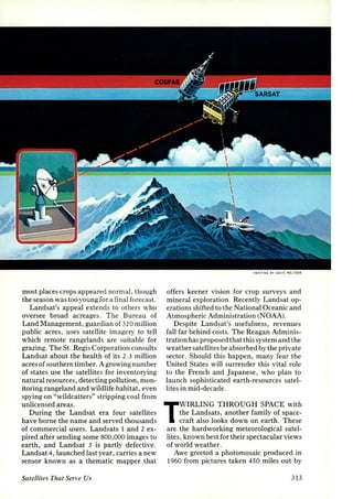 most places crops appeared normal, though 
the season was too young for a final forecast. 
Landsat's appeal extends to others who 
oversee broad acreages. The Bureau of 
Land Management, guardian of 320 million 
public acres, uses satellite imagery to tell 
which remote rangelands are suitable for 
grazing. The St. Regis Corporation consults 
Landsat about the health of its 2.3 million 
acres of southern timber. A growing number 
of states use the satellites for inventorying 
natural resources, detecting pollution, mon­itoring 
rangeland and wildlife habitat, even 
spying on "wildcatters" stripping coal from 
unlicensed areas. 
During the Landsat era four satellites 
have borne the name and served thousands 
of commercial users. Landsats 1 and 2 ex­pired 
after sending some 800,000 images to 
earth, and Landsat 3 is partly defective. 
Landsat 4, launched last year, carries a new 
sensor known as a thematic mapper that 
Satellites That Serve Us 
PAINTING BY OAII IS 'IELTZER 
offers keener vision for crop surveys and 
mineral exploration. Recently Landsat op­erations 
shifted to the National Oceanic and 
Atmospheric Administration (NOAA). 
Despite Landsat's usefulness, revenues 
fall far behind costs. The Reagan Adminis­tration 
has proposed that this system and the 
weather satellites be absorbed by the private 
sector. Should this happen, many fear the 
United States will surrender this vital role 
to the French and Japanese, who plan to 
launch sophisticated earth-resources satel­lites 
in mid-decade. 
TWIRLING THROUGH SPACE with 
the Landsats, another family of space­craft 
also looks down on earth. These 
are the hardworking meteorological satel-lites, 
known best for their spectacular views 
of world weather. 
Awe greeted a photomosaic produced in 
1960 from pictures taken 450 miles out by 
313 
 