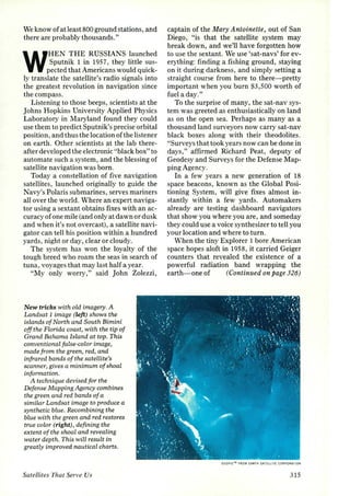 We know of at least 800 ground stations, and 
there are probably thousands." 
WHEN THE RUSSIANS launched 
Sputnik 1 in 195 7, they little sus­pected 
that Americans would quick­ly 
translate the satellite's radio signals into 
the greatest revolution in navigation since 
the compass. 
Listening to those beeps, scientists at the 
Johns Hopkins University Applied Physics 
Laboratory in Maryland found they could 
use them to predict Sputnik's precise orbital 
position, and thus the location of the listener 
on earth. Other scientists at the lab there­after 
developed the electronic "black box" to 
automate such a system, and the blessing of 
satellite navigation was born. 
Today a constellation of five navigation 
satellites, launched originally to guide the 
Navy's Polaris submarines, serves mariners 
all over the world. Where an expert naviga­tor 
using a sextant obtains fixes with an ac­curacy 
of one mile (and only at dawn or dusk 
and when it's not overcast), a satellite navi­gator 
can tell his position within a hundred 
yards, night or day, clear or cloudy. 
The system has won the loyalty of the 
tough breed who roam the seas in search of 
tuna, voyages that may last half a year. 
"My only worry," said John Zolezzi, 
New tricks with oLd imagery. A 
Landsat 1 image (left) shows the 
islands of North and South Bimini 
off the Florida coast, with the tip of 
Grand Bahama Island at top. This 
conventional false-coLor image, 
made from the green, red, and 
infrared bands of the satellite's 
scanner, gives a minimum of shoal 
information. 
A technique devised for the 
Defense Mapping Agency combines 
the green and red bands of a 
similar Landsat image to produce a 
synthetic blue. Recombining the 
blue with the green and red restores 
true color (right), defining the 
extent of the shoal and revealing 
water depth. This will result in 
greatly improved nautical charts. 
Satellites That Serve Us 
captain of the Mary Antoinette, out of San 
Diego, "is that the satellite system may 
break down, and we'll have forgotten how 
to use the sextant. We use 'sat-navs' for ev­erything: 
finding a fi shing ground, staying 
on it during darkness, and simply setting a 
straight course from here to there-pretty 
important when you burn $3,500 worth of 
fuel a day." 
To the surprise of many, the sat-nav sys­tem 
was greeted as enthusiastically on land 
as on the open sea. Perhaps as many as a 
thousand land surveyors now carry sat-nav 
black boxes along with their theodolites. 
"Surveys that took years now can be done in 
days," affirmed Richard Peat, deputy of 
Geodesy and Surveys for the Defense Map­ping 
Age ncy. 
In a few years a new generation of 18 
space beacons, known as the Global Posi­tioning 
System, will give fixes almost in­stantly 
within a few yards. Automakers 
already are testing dashboard navigators 
that show you where you are, and someday 
they could use a voice synthesizer to tell you 
your location and where to turn. 
When the tiny Explorer 1 bore American 
space hopes aloft in 1958, it carried Geiger 
counters that revealed the existence of a 
powerful radiation band wrapping the 
earth-one of (Continued on page 326) 
GEOPIC'" fROM CARTH SATELLITE CORPORATION 
315 
 