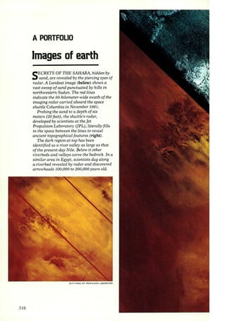 3 16 
A PORTFOLIO 
Images of earth 
SECRETS OF THE SAHARA, hidden by 
sand, are revealed by the piercing eyes of 
radar. A Landsat image (below) shows a 
vast sweep of sand punctuated by hills in 
northwestern Sudan. The red lines 
indicate the 50-kilometer-wide swath of the 
imaging radar carried aboard the space 
shuttle Columbia in November 1981. 
Probing the sand to a depth of six 
meters (20 feet), the shuttle's radar, 
developed by scientists at the jet 
Propulsion Laboratory (]PL), literally fills 
in the space between the lines to reveal 
ancient topographical features (right). 
The dark region at top has been 
identified as a river valley as large as that 
of the present-day Nile. Below it other 
riverbeds and valleys carve the bedrock. In a 
similar area in Egypt, scientists dug along 
a riverbed revealed by radar and discovered 
arrowheads 100,000 to 200,000 years old. 
BOTH NASA JET PROPULSION LABORATORY 
 