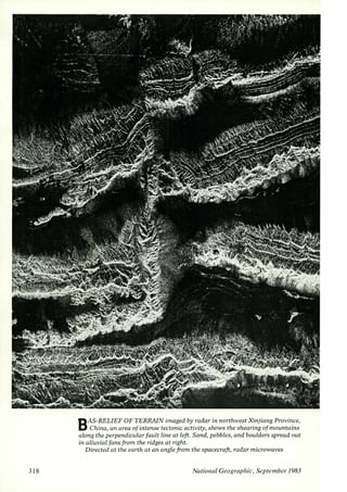 3 18 
BAS-RELIEF OF TERRAIN imaged by radar in northwest Xinjiang Province, 
China, an area of intense tectonic activity, shows the shearing of mountains 
along the perpendicular fault line at left. Sand, pebbles, and boulders spread out 
in alluvial fans from the ridges at right. 
Directed at the earth at an angle from the spacecraft, radar microwaves 
National Geographic, Seprember/ 983 
 