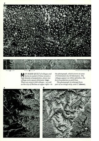 c 
A 
MAN-MADE QUILTofvillages and 
farms in eastern China reveals a 
high density of population, about one 
village every square kilometer (top). 
There are some 6,500 vilLages- as well 
as the city of Dezhou at upper right-in 
B 
the photograph, which covers an area 
1 75 kilometers by 50 kilometers. The 
villages appear as white splotches, the 
farm boundaries as grid lines. 
The photograph is enlarged from 
part of an image strip, area C (above), 
 