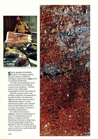 rRtO WARD lABOV E>: NASA/ (ARl H RESOURCES INSTITUTE o r MICHIGAN 
SPACE-BORNE MAPPERS, 
Landsat 4's imaging systems 
provide a picture of Detroit, 
Michigan, and environs (right) from 
an altitude of 440 miles. 
To make this photograph, three 
of the satellite's seven imaging 
systems were employed- red and 
green in the visible-light 
wavelengths and the near infrared. 
Detroit, at upper center, and 
Windsor, Ontario, are separated by 
the Detroit River. At left center, 
Highway 94 skirts the runways of 
Metropolitan Wayne County 
Airport and, farther west, threads 
between Lake BelLeville and the 
runways that appear as spokes in 
the Willow Run Airport. 
Dr. Alden Colvocoresses 
(above), research cartographer at 
the U. S . Geological Survey in 
Reston, Virginia, holds the 
Dyersburg, Tennessee, image map, 
the first quadrangle made from 
Landsat's thematic mapper data. 
"Now," he says, ((it is up to the map 
users to tell us how useful they find 
this kind of map." 
322 
 