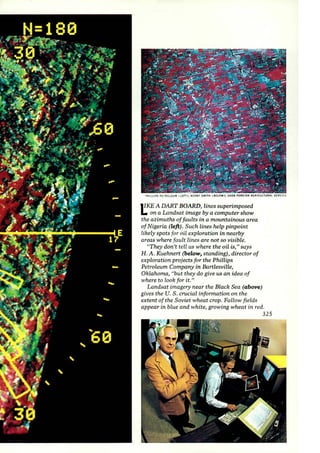 PHILLI PS PET ROLEUM ILEnl : KCRBY SMITH I BELOW); USDA fOREIGN AGRICU LTURAL SERVIC£ 
liKE A DART BOARD, lines superimposed 
1.. on a Landsat image by a computer show 
the azimuths of faults in a mountainous area 
of Nigeria (left). Such lines help pinpoint 
likely spots for oil exploration in nearby 
areas where fault lines are not so visible. 
"They don't tell us where the oil is," says 
H. A. Kuehnert (below, standing), director of 
exploration projects for the Phillips 
Petroleum Company in Bartlesville, 
Oklahoma, "but they do give us an idea of 
where to look for it." 
Landsat imagery near the Black Sea (above) 
gives the U. S . crucial information on the 
extent of the Soviet wheat crop. Fallow fields 
appear in blue and white, growing wheat in red. 
325 
 
