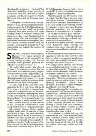 (Continued/rom page 315) the famed Van 
Allen belts. Since then , at least a quarter of 
all satellites have been dedicated to science 
programs, coordinated largely by NASA, 
the Soviet Union, and the European Space 
Agency. 
Training their sensors on earth's surface, 
they have mapped its varying magnetic con­tours, 
measured the drift of the continents, 
and showed that the "level" sea actually 
undulates with great troughs and ridges 
varying 600 feet in elevation. Studying the 
atmosphere, they record fluctuations of its 
ozone content. Carrying astronomers' eyes 
beyond earth's obscuring atmosphere, they 
have opened dramatic windows onto the 
universe, including the discovery of X-ray 
sources that may indicate the locations of 
black holes. 
SCANNING their green-tinted scopes in 
March of 1981, radar operators at 
NORAD detected the ascent of Soviet 
Cosmos satellite number 1258. Interest 
quickened as the spacecraft gained on an­other 
Soviet satellite, Cosmos 124 1. 
Two orbits after launch, radar showed 
Cosmos 1258 closing on its quarry. The rest 
is classified, but in a likely scenario, the pur­suer 
suddenly vanished-exploded by a sig­nal 
sent up by Russians on the ground. Its 
shrapnel smashed into Cosmos 124 1. It was 
the 19th known test of a Soviet hunter-killer 
satellite, and the ninth simulated kill. 
Lt. Gen. Kelly Burke, then chief of re­search 
for the U. S. Air Force, told me of 
U. S. efforts to develop a counterforce. 
"Soon we'll be demonstrating an antisatel­lite 
missile fired from a fighter plane, and it 
will be better than the Soviet system," said 
General Burke. "In most areas of space," he 
added, "we have a clear technological lead." 
Will satellites someday become chariots 
of war, hurling the thunderbolts of lasers 
and particle beams at cringing earthlings? 
International treaties, always fragile, 
prohibit deployment of weapons of mass 
destruction in space. But some authorities 
believe the Soviet Union is developing a 
satellite-borne laser system that by mid­decade 
could be capable of destroying U. S. 
satellites or missiles. The Department of De­fense 
contends that the Soviet laser program 
is three to five times as large as that of the 
326 
U. S. Other experts, however, believe that a 
parallel U. S. program would be disastrous­ly 
expensive, if not also unfeasible. 
"Satellites are ill suited for the role of de­struction," 
said Dr. Harris Mayer, a space 
and defense scientist. "Equipping them for 
the massive terrestrial bombardments of 
Star Wars would require orbiting prohibi­tive 
amounts of energy and mass. Commu­nications 
surveillance and navigation­these 
will be the military tasks of satellites." 
In Dr. Mayer's view of space and war: 
• Swarms of simple, low-flying communi­cation 
satellites-too many to knock out­maintain 
vital command links. 
• Powerful navigation satellites, beaming 
down directional signals through any 
weather, guide tanks, ships, aircraft, mis­siles- 
even foot soldiers wearing tiny wrist 
receivers. 
• Denying the enemy the cover of darkness, 
space lasers bathe the night battlefield with 
light invisible to the enemy's unaided eye, 
but bright as moonlight to friendly forces 
equipped with special eyeglasses. 
• Nuclear-powered satellites emit electric 
impulses that jam electronic systems, such 
as those that controlled Argentine air-to­surface 
missiles that sank a British destroyer 
during the Falkland Islands conflict. 
The satellites, meanwhile, will not be sit­ting 
ducks. "Those in geostationary orbit, 
which include most military spacecraft, are 
relatively invulnerable," said Lt. Gen. 
Richard C. Henry (Ret.), former command­er 
of the Air Force Space Division. 
"If an A-sat [antisatellite] approaches, we 
can command a satellite to evade by moving 
it miles away, then move it back. Satellite 
circuitry is hardened against the radiation of 
nuclear explosion, known as an electromag­netic 
pulse. We provide elaborate defenses 
against frequency jamming and against 
tricking a satellite with false commands. 
And for many military satellites in orbit 
there's a spare parked nearby, ready to be 
brought on-line when needed. 
"A revolution in missile delivery will 
come with the new Global Positioning Sys­tem, 
" continued General Henry. "Guided 
by these navigational satellites, missiles 
traveling thousands of miles will be able 
to pinpoint their targets within hundreds 
of feet." 
National Geographic, September 1983 
 