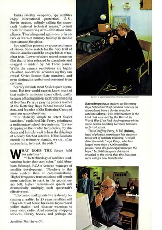 Unlike satellite weaponry, spy satellites 
enjoy international protection. U.S.­Soviet 
treaties, politely calling the space­craft 
"national technical means," permit 
them for monitoring arms-limitations com­pliance. 
They also guard against surprise at­tack 
or warn of military buildup in trouble 
spots around the globe. 
Spy satellites possess awesome acuteness 
of vision. Some watch for the fiery trail of 
missile launches and the unique blasts of nu­clear 
tests. Lower orbiters record scenes on 
film that is later released by parachute and 
snagged in midair by Air Force planes. 
While the camera resolutions are highly 
classified, nonofficial accounts say they can 
reveal Soviet license-plate numbers, and 
even distinguish uniformed personnel from 
civilians. 
Secrecy shrouds most Soviet space opera­tions. 
But free-world experts know much of 
that nation's immense space effort, partly 
because of the ingenious electronic snooping 
of Geoffrey Perry, a graying physics teacher 
at the Kettering Boys School outside Lon­don, 
and founder of the Kettering Group of 
amateur space observers. 
"It's relatively simple to detect Soviet 
launches," explained Mr. Perry, pointing to 
a rudimentary school-top antenna. "Eaves­dropping 
on their radio frequencies, my stu­dents 
and I simply wait to hear the chirpings 
of a newly hatched satellite. If the Russians 
encode its telemetry signals, we try, often 
successfully, to break the code." 
WHAT DOES THE future hold 
for satellites? 
"The technology of satellites is ad­vancing 
faster than any other," said Abra­ham 
Schnapf, RCA's veteran manager of 
satellite development. "Nowhere is this 
more evident than in communications. 
Higher frequency transmissions will permit 
more satellites to park in the geostation­ary 
belt; higher transmission speeds will 
dramatically multiply each spacecraft's 
effectiveness. 
"Electronic mail by satellite is already be­coming 
a reality. In 15 years satellites will 
relay alarms of house break-ins to your local 
police station- and disaster warnings to 
your wrist radio. And someday shopping 
services, library books, and perhaps the 
Satellites That Serve Us 
B OT~ BY 0 . LOUIS MAZZATENTA, NATIONAL GEOGRAPHIC STAFF 
Eavesdropping, a student at Kettering 
Boys School north of London tunes in on 
a broadcast from a Soviet weather 
satellite (above). His 1938 receiver is the 
kind that was used by the British in 
World War II to find the frequency of the 
radio beams directing German bombers 
to British cities. 
Thus Geoffrey Perry, MBE (below), 
head of physics, introduces his students 
to the art of satellite tracking. "It's all 
detective work," says Perry, who has 
logged more than 14,000 satellite 
passes, ((and it's good experience for the 
boys." In 1966 the space detective 
revealed to the world that the Russians 
were using a new launch site. 
 