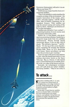 NATIONAL GEOGRAPHIC will arrive via sat­ellite 
to your home TV." 
NASA fore sees major benefits from envi­ronmental 
satellites. 
"They're invaluable to understanding the 
complete envelope of the environment-the 
complex interactions of the oceans, atmo­sphere, 
and polar regions," said Dr. David 
Atlas, chief of NASA's Laboratory for At­mospheric 
Sciences. "Only satellites can 
map the annual waxing and waning of the 
polar ice sheets, which have an immense ef­fect 
on the atmosphere." 
Satellites also will aid in "now-casting"­pinpointing 
locations of severe storms such 
as tornadoes before they strike. 
NASA's Dr. A. Fritz Hasler, who devel­oped 
one promising technique, handed me a 
composite image made from two satellites 
simultaneously. Peering through special 
stereoscopic glasses, I saw an ugly curd of 
clouds. "We call that a 'pig nose,'" said Dr. 
Hasler. "It's the top of the severe thunder­storm 
containing the tornado that blasted 
Wichita Falls, Texas, in 1979, destroying 
4,000 homes. Stereo surveillance can help 
detect these in time to give warning." 
Science in space will soar to a new plateau 
in 1986, when the shuttle hauls aloft a 12-ton 
orbiting observatory known as the Space 
Telescope. Big as a boxcar, it will expand 
man's vision in the heavens sevenfold, possi­bly 
to the very edges of the known universe. 
Ironically, the technological revolution 
soon will spell doom for today's familiar , 
free-flying satellites. "They're too costly to 
To attack ... 
KILLING A SATELLITE, U.S. style. 
In a system now being tested, an 
F -15 fighter fires a two-stage missile at 
its target. With telescopes for eyes, the 
50-pound warhead adjusts its fl.ight 
path for intercept. 
Soviet style: a much heavier satellite, 
known as a hunter-killer, is boosted to 
the same orbital path as its target, 
closes in, and explodes. Using their own 
satellites as targets, the Russians have 
demonstrated this capability many 
times. 
 