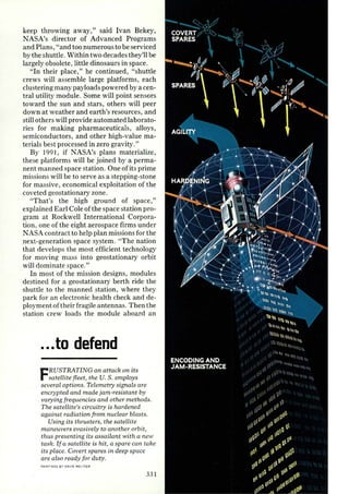 keep throwing away," said Ivan Bekey, 
NASA's director of Advanced Programs 
and Plans, "and too numerous to be serviced 
by the shuttle. Within two decades they'll be 
largely obsolete, little dinosaurs in space. 
"In their place," he continued, "shuttle 
crews will assemble large platforms, each 
clustering many payloads powered by a cen­tral 
utility module. Some will point sensors 
toward the sun and stars, others will peer 
down at weather and earth's resources, and 
still others will provide automated laborato­ries 
for making pharmaceuticals, alloys, 
semiconductors, and other high-value ma­terials 
best processed in zero gravity." 
By 1991, if NASA's plans materialize, 
these platforms will be joined by a perma­nent 
manned space station. One of its prime 
missions will be to serve as a stepping-stone 
for massive , economical exploitation of the 
coveted geostationary zone. 
"That's the high ground of space," 
explained Earl Cole of the space station pro­gram 
at Rockwell International Corpora­tion, 
one of the eight aerospace firms under 
NASA contract to help plan missions for the 
next-generation space system. "The nation 
that develops the most efficient technology 
for moving mass into geostationary orbit 
will dominate space." 
In most of the mission designs, modules 
destined for a geostationary berth ride the 
shuttle to the manned station, where they 
park for an electronic health check and de­ployment 
of their fragile antennas. Then the 
station crew loads the module aboard an 
... to defend 
FRUSTRATING an attack on its 
satellite fle et, the U. S. employs 
several options. Telemetry signals are 
encrypted and made jam-resistant by 
varying frequencies and other methods. 
The satellite's circuitry is hardened 
against radiation from nuclear blasts. 
Using its thrusters, the satellite 
maneuvers evasively to another orbit, 
thus presenting its assailant with a new 
task. If a satellite is hit, a spare can take 
its place. Covert spares in deep space 
are also ready for duty. 
PAINTINGS BY OAVIS MELTZ ER 
33 1 
 
