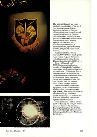 USAF NORTH AMERICAN AEROSPACE DEFENSE C01 1ANO lABOVE); KERBY SMITH 
Satellites That Serve Us 
The ultimate in sentries, video 
display terminals (left) of the North 
American Aerospace Defense 
Command are cued to show the 
ultimate in threats, a missile attack 
on the United States or Canada. 
Shielded under a third of a mile of 
granite in NORAD's command center 
in a mountain near Colorado 
Springs, the terminals are 
electronically linked to U. S. 
defense satellites, optical tracking 
systems, and ground-based radar 
stations. 
In addition to this primary 
mission, NORAD keeps track of man­made 
objects in space, from spent 
rocket boosters to orbiting debris. 
The count as of june 20, 1983: 4,914. 
Some 1,400 people staff 
NORAD's mountain redoubt, a 
complex of 15 steel-sided buildings 
mounted on hundreds of steel springs 
each weighing 1,000 pounds. Shock 
absorbers under the buildings are 
designed to minimize vibration from 
nuclear attack. In an emergency, 
25-ton steel doors would slam shut 
in 30 seconds, and the complex 
could sustain itself for a month. 
The latest in space surveillance 
equipment, NORAD cameras at a 
site in Socorro, New Mexico (far 
left, bottom), can locate and track an 
object the size of a soccer ball 
20,000 miles away. The cameras are 
a million times more sensitive to 
light than the human eye. 
When Cosmos 954 flamed toward 
earth on january 24, 1978, an optical 
sensor on Maui in the Hawaiian 
Islands photographed the stricken 
Soviet satellite (left) a few minutes 
before impact in Canada's Northwest 
Territories. 
333 
 