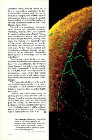 unmanned orbital transfer vehicle (OTV) 
for relay to a platform abuilding in the geo­stationary 
belt. Automatically plugging the 
module into the platform, the OTV returns 
to the manned station to be reused, eliminat­ing 
virtually all of the 30-million-dollar cost 
of using expendable rockets to boost satel­lites 
into higher orbit. 
This rush to the geostationary zone comes 
as no surprise to its farsighted advocate. 
"Someday," mused Arthur Clarke over cof­fee 
and croissants during a United Nations 
space conference in Vienna, "the zone will 
be a solid ring of structures, housing thou­sands 
of devices to serve mankind. There 
will be enough radio capacity up there for 
the whole human race to pair off and talk 
with itself. As the Russian engineer Yuri 
Artsutanov prophesied, someday we may 
ascend to the ring by elevator, riding cables 
reaching like an Indian rope trick 22,300 
miles high." 
The scramble to share in the great space 
rush is reflected in the budding competition 
to provide launch facilities. The European 
Space Agency, vying with the space shuttle, 
has signed up several U. S. satellites to ride 
its rocket, the Ariane. Several private U. S. 
corporations, using off-the-shelf rocket 
components, hope to be able to launch com­mercial 
satellites for much less than NASA 
charges. 
There's room for all. Delays in the shuttle 
and early failures of Ariane have generated a 
waiting line of satellites that have purchased 
tickets to space but have seen their flights 
postponed. 
The multi-ring satellite circus is only be­ginning, 
and it's a spectacle we on earth can 
observe. On a clear evening, when darkness 
settles about your home, go outdoors and 
peer into the sky. In a few minutes you'll 
probably notice that one of those tiny golden 
"stars" is slowly moving. It will be an obedi­ent 
electronic servant in space, orbiting on 
high to improve the lives of all of us. 0 
334 
Earth wears a halo in this remarkable 
image of the aurora borealis, the 
northern lights, made by an ultraviolet 
camera aboard Dynamics Ex plorer 1. 
The bright crescent is a portion of the 
sunlit side of the planet. 
HA.SA/L. A. FRANK, UNIVERSITY OF' I OWA 
 