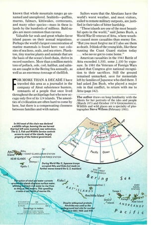 known that whole mountain ranges go un­named 
and unexplored. Seabirds-puffins, 
murres, fulmars, kittiwakes, cormorants, 
and many other species-mass in these is­lands 
by the hundreds of millions. Bald ea­gles 
are more common than ravens. 
Valuable fur seals and great whales favor 
island passes on their annual migrations. 
Perhaps the world's largest concentration of 
marine mammals is found here: vast colo­nies 
of sea lions, seals, and sea otters. Plank­ton 
, tiny marine plants and animals that are 
the basis of the ocean's food chain, thrive in 
record numbers. More than a million metric 
tons of pollack, sole, cod, halibut, and salm­on 
are caught in the Bering Sea annually, as 
well as an enormous tonnage of shellfish. 
FOR MORE THAN A DECADE I have 
traveled this area as a journalist in the 
company of Aleut subsistence hunters, 
remnants of a people that once lived 
throughout the archipelago but who now oc­cupy 
only five of its 124 islands. The ameni­ties 
of civilization are often hard to come by 
here, but there is a compensating closeness 
between families and with nature. 
In 1913 most of the chain was declared 
a wildlife refuge, banning the sea harvest 
that had left some mammals near extinction. 
The U. S. Fish and Wildlife Service controls 
access to most of the islands, largely 
property of the federal government. 
17s• 
Attii~ttu 
Island COAST GUARD L AN STATION 
NEAR ISLANDS ' •fSHEMY AIR FORCE STATION 
Sailors warn that the Aleutians have the 
world's worst weather, and most visitors, 
exiled to remote military outposts, are justi­fied 
in their tales of bitter hardship. 
"These islands are one of the most beauti­ful 
spots in the world," said James Bush , a 
World War II veteran of Attu, where weath­er 
caused more casualties than enemy fire . 
"But you must forgive me if I also see them 
as death. I think oft he young kids, like these 
running the Coast Guard station today 
.. . who never got to come home." 
American casualties in the 1943 Battle of 
Attu exceeded 3,500, some 2,100 by expo­sure 
. In 1981 the Veterans of Foreign Wars 
asked that Congress give national recogni­tion 
to their sacrifices. Still the ground 
remained unmarked, save for memorials 
left by families of Japanese who died there. I 
had asked Jim Bush, who played a major 
role in that conflict, to return with me to 
Attu (page 342}. 
The author draws on long familiarity with the 
Aleuts for her portraits of the isles and people 
(March 1973 and October 1974 GEOGRAPHies). 
Wildlife and wild places are a specialty of pho­tographer 
Steve Wilson (February 1981). 
Ocean 
1"' Shemya I. 
Agattu I. 
During World War II, Japanese troops 
occupied Attu and Kiska but made no 
further moves toward the U.S. mainland. 
180° 
1ao• 
o/AST WEST 
GRE NWICH 
Be . r' n 9 
Kiska !· ~ ~ . S e a 
~ • • 4!. Sem1so ADAK 
I S L A N D S Tanaga I. J 
R .:a. NAVAL 
A T'- ""' STATION 
Amchit a Island (I "-Jr • ;If. '!~~ · • ..,vt ~~ Delaroi Kanag I. 
,.d · Despite widespread protests, 
,) 1 san 1 s AND 
Adak Island Amchitka was used as the 
u'"ilcle"!!!ound test site for nud ar 
dmces-in~969, and 19 . 
REANOF 
Pacific 
