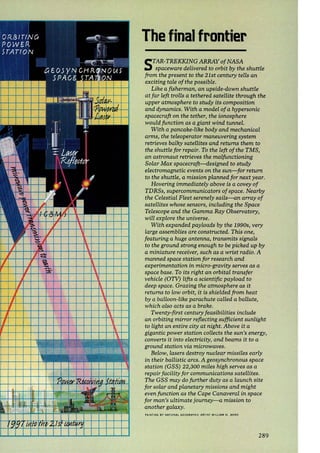 The final frontier 
STAR-TREKKING ARRAY of NASA 
spaceware delivered to orbit by the shuttle 
from the present to the 21st century tells an 
exciting tale of the possible. 
Like a fisherman, an upside-down shuttle 
at far left trolls a tethered satellite through the 
upper atmosphere to study its composition 
and dynamics. With a model of a hypersonic 
spacecraft on the tether, the ionosphere 
would function as a giant wind tunnel. 
With a pancake-like body and mechanical 
arms, the teleoperator maneuvering system 
retrieves balky satellites and returns them to 
the shuttle for repair. To the left of the TMS, 
an astronaut retrieves the malfunctioning 
Solar Max spacecraft-designed to study 
electromagnetic events on the sun-for return 
to the shuttle, a mission planned for next year. 
Hovering immediately above is a covey of 
TDRSs, supercommunicators of space. Nearby 
the Celestial Fleet serenely sails-an array of 
satellites whose sensors, including the Space 
Telescope and the Gamma Ray Observatory, 
will explore the universe. 
With expanded payloads by the 1990s, very 
large assemblies are constructed. This one, 
featuring a huge antenna, transmits signals 
to the ground strong enough to be picked up by 
a miniature receiver, such as a wrist radio. A 
manned space station for research and 
experimentation in micro-gravity serves as a 
space base. To its right an orbital transfer 
vehicle (OTV) lifts a scientific payload to 
deep space. Grazing the atmosphere as it 
returns to low orbit, it is shielded from heat 
by a balloon-like parachute called a ballute, 
which also acts as a brake. 
Twenty-first century feasibilities include 
an orbiting mirror reflecting sufficient sunlight 
to light an entire city at night. Above it a 
gigantic power station collects the sun's energy, 
converts it into electricity, and beams it to a 
ground station via microwaves. 
Below, lasers destroy nuclear missiles early 
in their ballistic arcs. A geosynchronous space 
station (GSS) 22,300 miles high serves as a 
repair facility for communications satellites. 
The GSS may do further duty as a launch site 
for solar and planetary missions and might 
even function as the Cape Canaveral in space 
for man's ultimate journey-a mission to 
another galaxy. 
PAINTING BY NAT IONAL GEOGRAPHIC AR TIST WILLIAM H. BONO 
289 
 