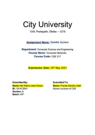 City University
13/A, Pantapath, Dhaka – 1215
Assignment Name: Satellite System
Department: Computer Science and Engineering
Course Name: Computer Networks
Course Code: CSE 317
Submission Date: 30th
May 2021
Submitted By: Submitted To:
Name: Md Rabiul Islam Shaon
ID: 181472541
Section: A
Batch: 49th
Name: Pranab Bandhu Nath
Senior Lecturer of CSE
 
