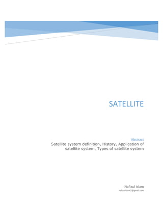 SATELLITE
Nafizul Islam
nafizulislam2@gmail.com
Abstract
Satellite system definition, History, Application of
satellite system, Types of satellite system
 