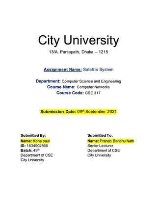City University
13/A, Pantapath, Dhaka – 1215
Assignment Name: Satellite System
Department: Computer Science and Engineering
Course Name: Computer Networks
Course Code: CSE 317
Submission Date: 09th
September 2021
Submitted By: Submitted To:
Name: Kona paul
ID: 1834902566
Batch: 49th
Department of CSE
City University
Name: Pranab Bandhu Nath
Senior Lecturer
Department of CSE
City University
 