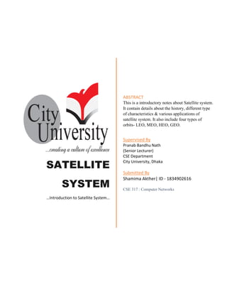 SATELLITE
SYSTEM
…Introduction to Satellite System…
ABSTRACT
This is a introductory notes about Satellite system.
It contain details about the history, different type
of characteristics & various applications of
satellite system. It also include four types of
orbits- LEO, MEO, HEO, GEO.
Supervised By
Pranab Bandhu Nath
(Senior Lecturer)
CSE Department
City University, Dhaka
Submitted By
Shamima Akther| ID - 1834902616
CSE 317 : Computer Networks
 