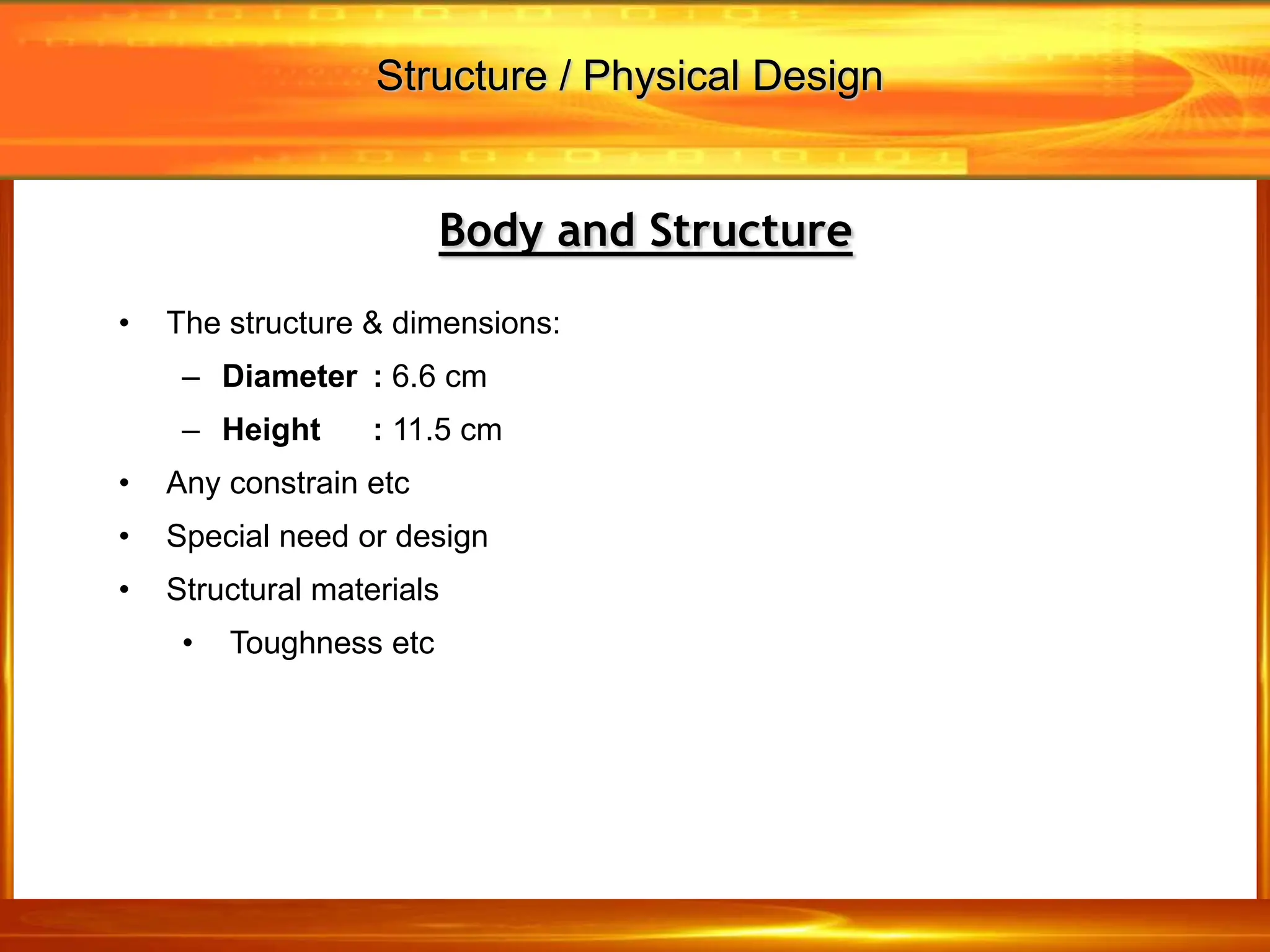 • The structure & dimensions:
– Diameter : 6.6 cm
– Height : 11.5 cm
• Any constrain etc
• Special need or design
• Structural materials
• Toughness etc
Body and Structure
Structure / Physical Design
 