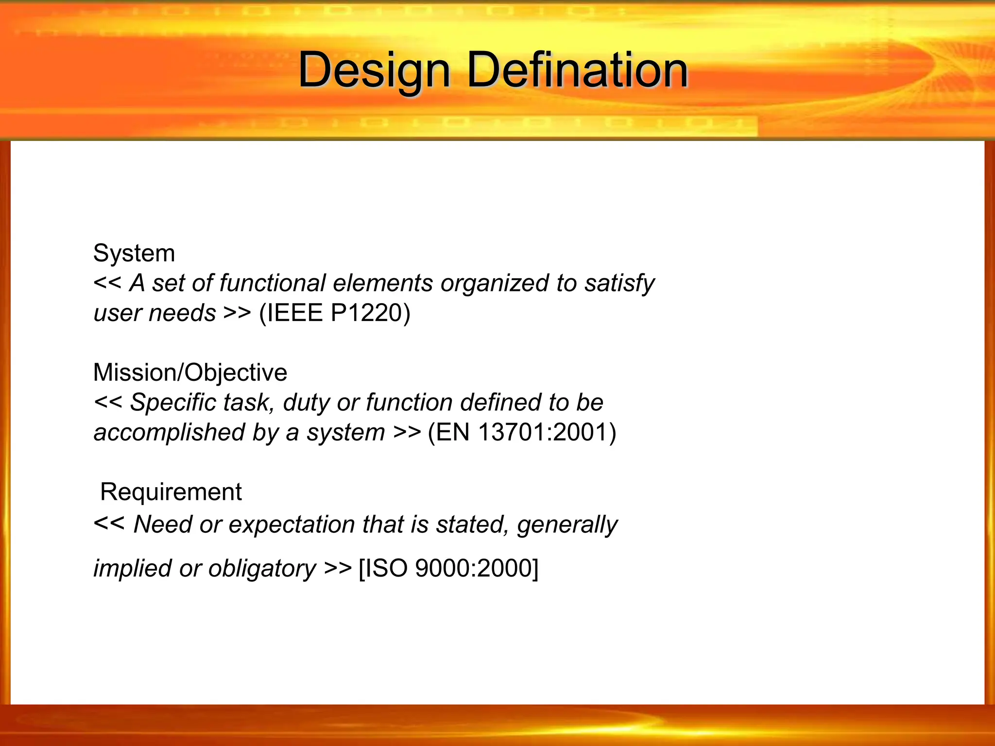 Design Defination
System
<< A set of functional elements organized to satisfy
user needs >> (IEEE P1220)
Mission/Objective
<< Specific task, duty or function defined to be
accomplished by a system >> (EN 13701:2001)
Requirement
<< Need or expectation that is stated, generally
implied or obligatory >> [ISO 9000:2000]
 