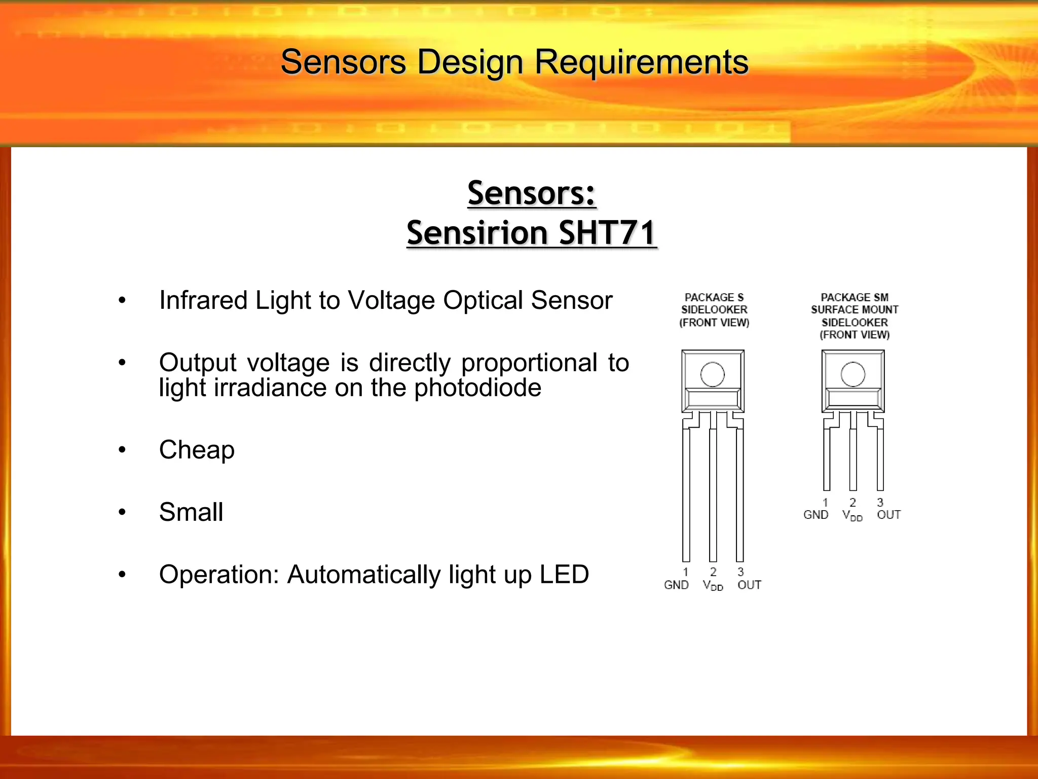 • Infrared Light to Voltage Optical Sensor
• Output voltage is directly proportional to
light irradiance on the photodiode
• Cheap
• Small
• Operation: Automatically light up LED
Sensors:
Sensirion SHT71
Sensors Design Requirements
 
