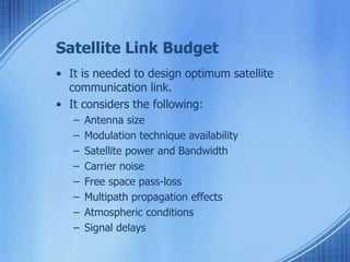 Satellite Link Budget 
• It is needed to design optimum satellite 
communication link. 
• It considers the following: 
– Antenna size 
– Modulation technique availability 
– Satellite power and Bandwidth 
– Carrier noise 
– Free space pass-loss 
– Multipath propagation effects 
– Atmospheric conditions 
– Signal delays 
 