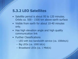 5.3.2 LEO Satellites 
• Satellite period is about 95 to 120 minutes. 
Orbits ca. 500 - 1500 km above earth surface 
• Visible from earth for about 10-40 minutes 
only. 
• Has high elevation angle and high quality 
communication link 
• Further Classifications 
– LEO with low bandwidth service (ca. 100bits/s) 
– Big LEOs (ca. 1000 bit/s) 
– Broadband LEOs (ca. 1 Mbit/s) 
 