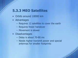 5.3.3 MEO Satellites 
• Orbits around 10000 km 
• Advantages 
– Requires 12 satellites to cover the earth 
– Requires fewer handover 
– Movement is slower 
• Disadvantages 
– Delay is about 70-80 ms 
– Needs higher transmit power and special 
antennas for smaller footprints 
