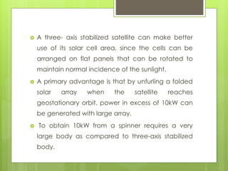  A three- axis stabilized satellite can make better
use of its solar cell area, since the cells can be
arranged on flat panels that can be rotated to
maintain normal incidence of the sunlight.
 A primary advantage is that by unfurling a folded
solar array when the satellite reaches
geostationary orbit, power in excess of 10kW can
be generated with large array.
 To obtain 10kW from a spinner requires a very
large body as compared to three-axis stabilized
body.
 