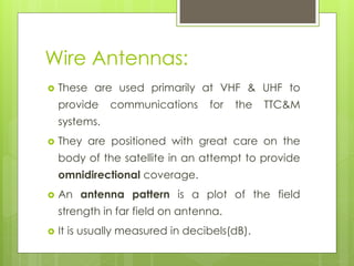 Wire Antennas:
 These are used primarily at VHF & UHF to
provide communications for the TTC&M
systems.
 They are positioned with great care on the
body of the satellite in an attempt to provide
omnidirectional coverage.
 An antenna pattern is a plot of the field
strength in far field on antenna.
 It is usually measured in decibels(dB).
 