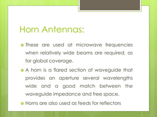 Horn Antennas:
 These are used at microwave frequencies
when relatively wide beams are required, as
for global coverage.
 A horn is a flared section of waveguide that
provides an aperture several wavelengths
wide and a good match between the
waveguide impedance and free space.
 Horns are also used as feeds for reflectors
 