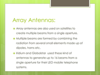 Array Antennas:
 Array antennas are also used on satellites to
create multiple beams from a single aperture.
 Multiple beams are formed by combining the
radiation from several small elements made up of
dipoles, horns etc.
 Iridium and Globalstar used these kind of
antennas to generate up to 16 beams from a
single aperture for their LEO mobile telephone
systems.
 