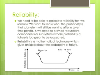 Reliability:
 We need to be able to calculate reliability for two
reasons: We want to know what the probability is
that subsystem will still be working after a given
time period, & we need to provide redundant
components or subsystems where probability of
failure is too great to be accepted.
 Reliability is a mathematical technique which
gives an idea about the probability of failure.
 